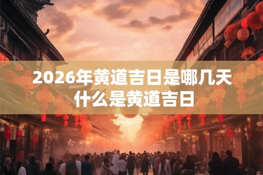 2026年黄道吉日是哪几天 什么是黄道吉日 2026年黄道吉日是哪几天 什么是黄道吉日