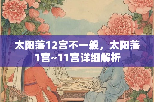 太阳落12宫不一般,太阳落1宫~11宫详细解析 太阳落12宫不一般,太阳落1宫~11宫详细解析