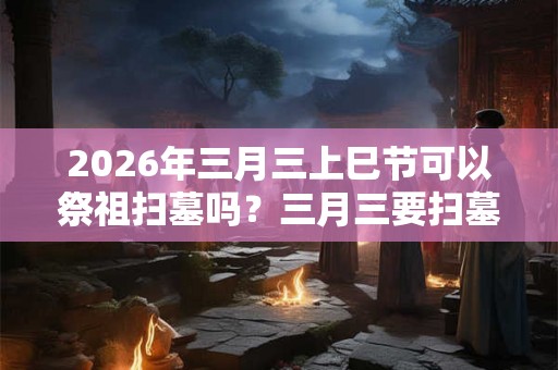 2026年三月三上巳节可以祭祖扫墓吗？三月三要扫墓上坟吗？