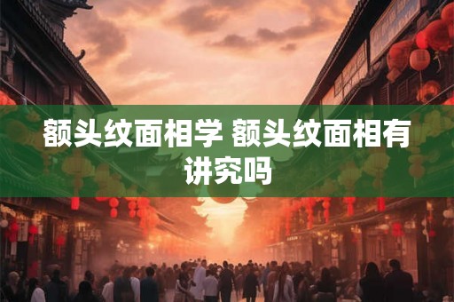 额头纹面相学 额头纹面相有讲究吗