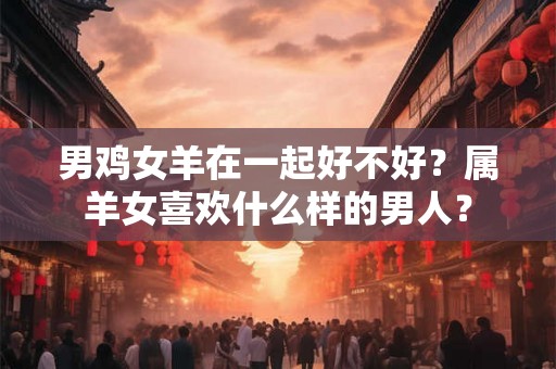 男鸡女羊在一起好不好?属羊女喜欢什么样的男人? 男鸡女羊在一起好不好?属羊女喜欢什么样的男人?