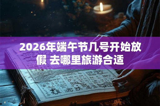 2026年端午节几号开始放假 去哪里旅游合适