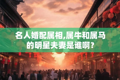 名人婚配属相,属牛和属马的明星夫妻是谁啊？