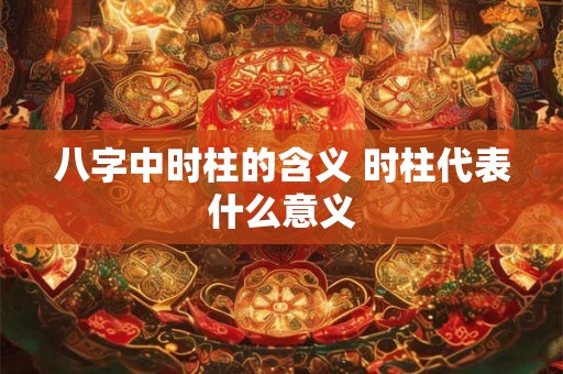 八字中时柱的含义 时柱代表什么意义