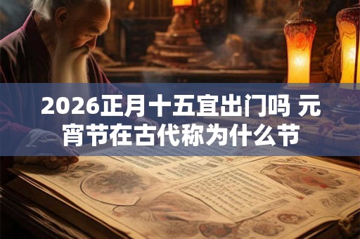 2026正月十五宜出门吗 元宵节在古代称为什么节