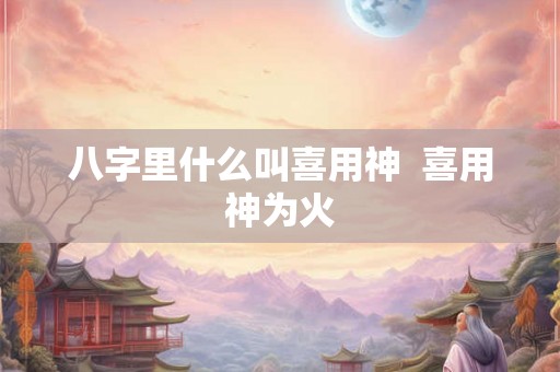八字里什么叫喜用神  喜用神为火