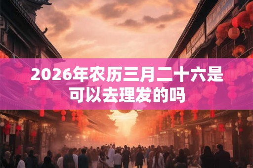 2026年农历三月二十六是可以去理发的吗 2026年农历三月二十六是可以去理发的吗