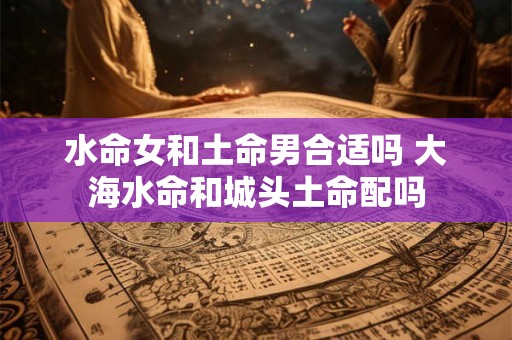 水命女和土命男合适吗 大海水命和城头土命配吗