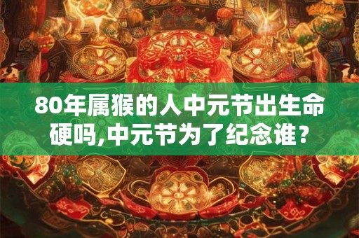 80年属猴的人中元节出生命硬吗,中元节为了纪念谁？