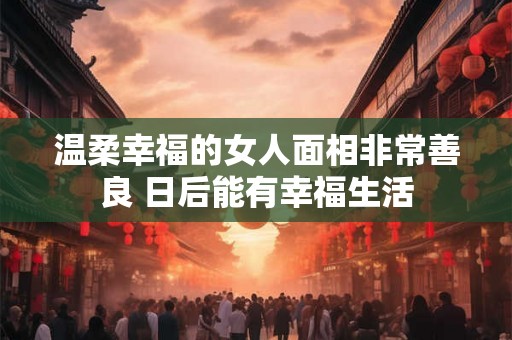 温柔幸福的女人面相非常善良 日后能有幸福生活 温柔幸福的女人面相非常善良 日后能有幸福生活