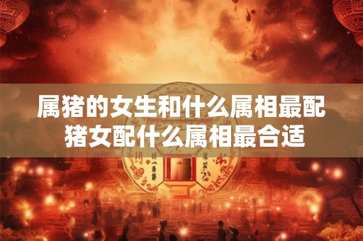 属猪的女生和什么属相最配 猪女配什么属相最合适