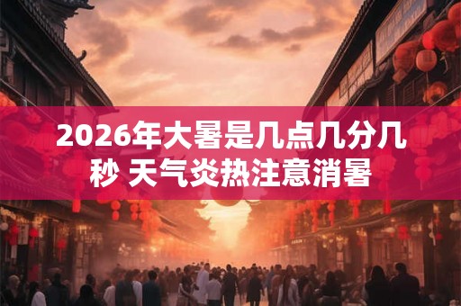 2026年大暑是几点几分几秒 天气炎热注意消暑