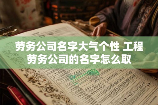 劳务公司名字大气个性 工程劳务公司的名字怎么取 劳务公司名字大气个性 工程劳务公司的名字怎么取