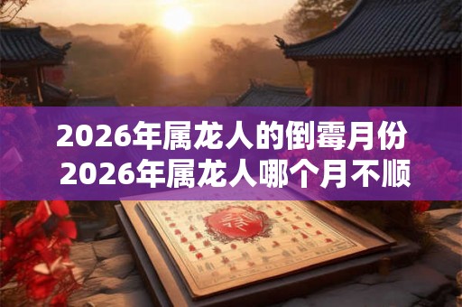 2026年属龙人的倒霉月份 2026年属龙人哪个月不顺 2026年属龙人的倒霉月份 2026年属龙人哪个月不顺