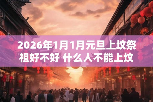 2026年1月1月元旦上坟祭祖好不好 什么人不能上坟祭祖