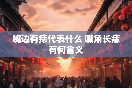 嘴边有痣代表什么 嘴角长痣有何含义