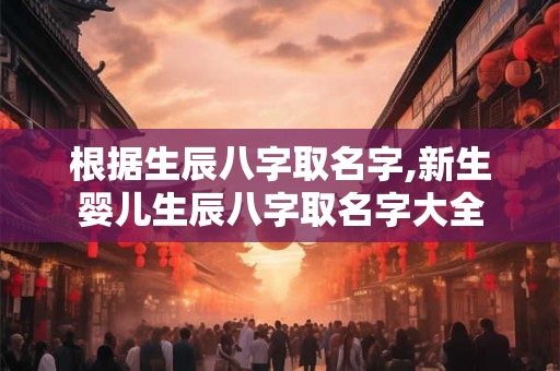 根据生辰八字取名字,新生婴儿生辰八字取名字大全