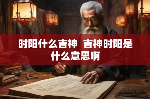 时阳什么吉神 吉神时阳是什么意思啊 时阳什么吉神 吉神时阳是什么意思啊
