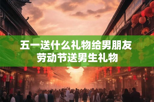 五一送什么礼物给男朋友 劳动节送男生礼物