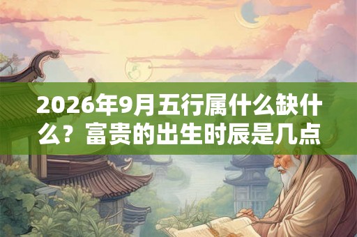 2026年9月五行属什么缺什么？富贵的出生时辰是几点