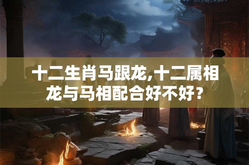 十二生肖马跟龙,十二属相龙与马相配合好不好？