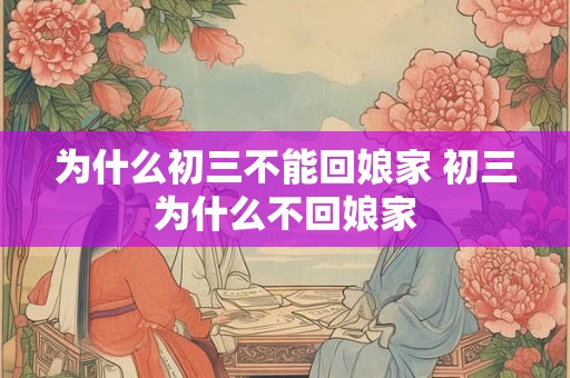为什么初三不能回娘家 初三为什么不回娘家 为什么初三不能回娘家 初三为什么不回娘家