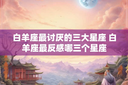 白羊座最讨厌的三大星座 白羊座最反感哪三个星座