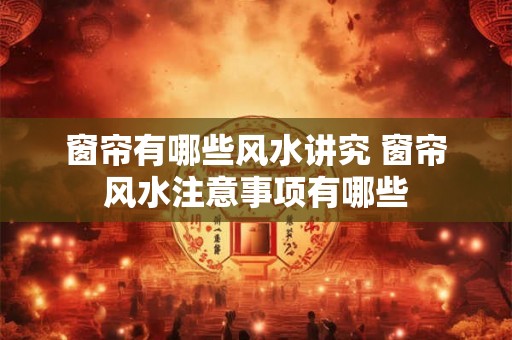 窗帘有哪些风水讲究 窗帘风水注意事项有哪些