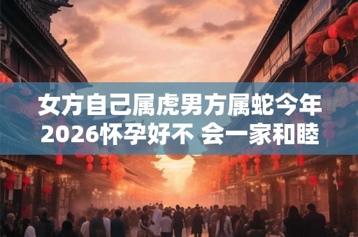 女方自己属虎男方属蛇今年2026怀孕好不 会一家和睦吗