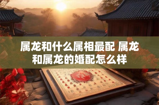 属龙和什么属相最配 属龙和属龙的婚配怎么样