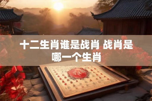 十二生肖谁是战肖 战肖是哪一个生肖