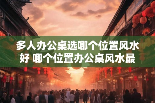 多人办公桌选哪个位置风水好 哪个位置办公桌风水最佳