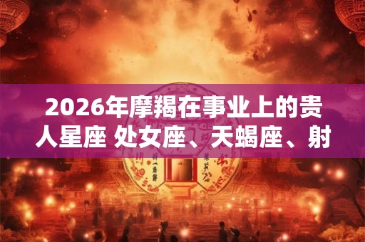 2026年摩羯在事业上的贵人星座 处女座、天蝎座、射手座