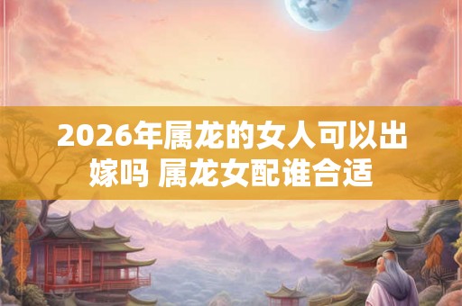 2026年属龙的女人可以出嫁吗 属龙女配谁合适 2026年属龙的女人可以出嫁吗 属龙女配谁合适