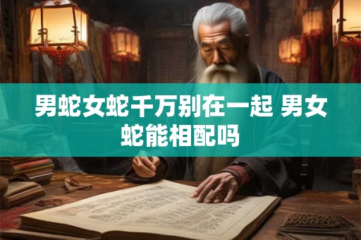 男蛇女蛇千万别在一起 男女蛇能相配吗