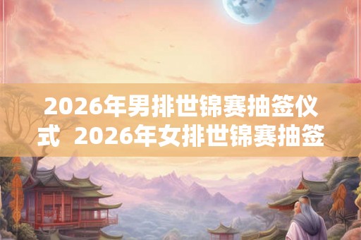 2026年男排世锦赛抽签仪式  2026年女排世锦赛抽签时间