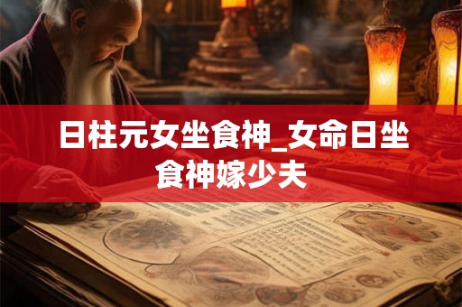 日柱元女坐食神_女命日坐食神嫁少夫 日柱元女坐食神_女命日坐食神嫁少夫