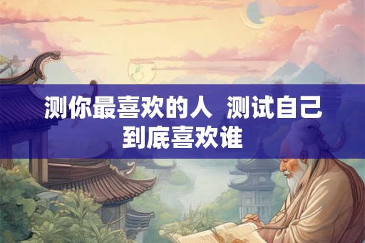 测你最喜欢的人 测试自己到底喜欢谁 测你最喜欢的人 测试自己到底喜欢谁
