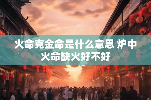 火命克金命是什么意思 炉中火命缺火好不好 火命克金命是什么意思 炉中火命缺火好不好