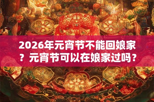 2026年元宵节不能回娘家？元宵节可以在娘家过吗？