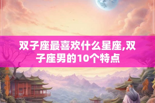 双子座最喜欢什么星座,双子座男的10个特点 双子座最喜欢什么星座,双子座男的10个特点