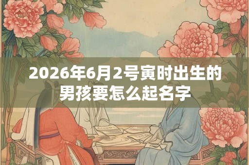 2026年6月2号寅时出生的男孩要怎么起名字