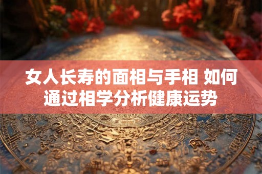 女人长寿的面相与手相 如何通过相学分析健康运势 女人长寿的面相与手相 如何通过相学分析健康运势