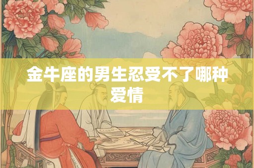 金牛座的男生忍受不了哪种爱情 金牛座的男生忍受不了哪种爱情