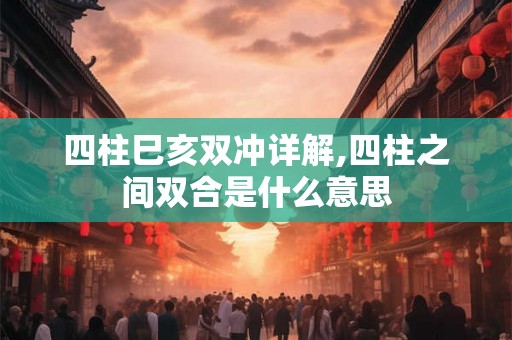 四柱巳亥双冲详解,四柱之间双合是什么意思