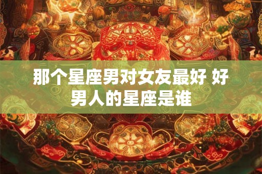 那个星座男对女友最好 好男人的星座是谁