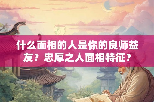 什么面相的人是你的良师益友？忠厚之人面相特征？