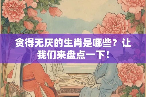 贪得无厌的生肖是哪些？让我们来盘点一下！