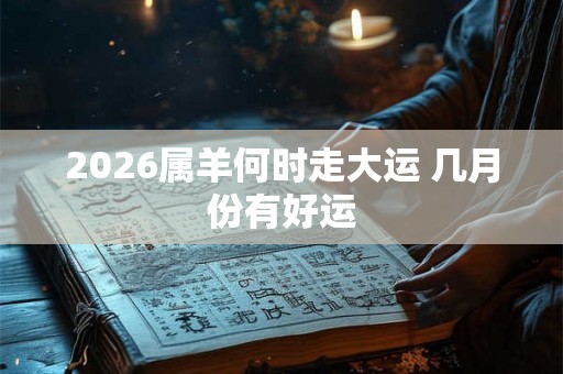 2026属羊何时走大运 几月份有好运 2026属羊何时走大运 几月份有好运