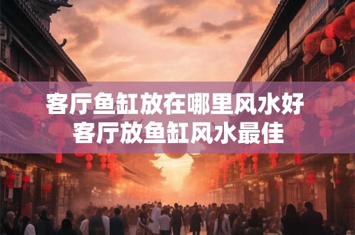客厅鱼缸放在哪里风水好 客厅放鱼缸风水最佳
